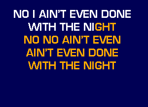 NO I AIN'T EVEN DONE
WITH THE NIGHT
N0 N0 AIN'T EVEN
AIN'T EVEN DONE
WITH THE NIGHT