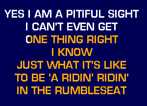 YES I AM A PITIFUL SIGHT
I CAN'T EVEN GET
ONE THING RIGHT

I KNOW
JUST INHAT ITIS LIKE
TO BE 'A RIDIN' RIDIN'
IN THE RUMBLESEAT