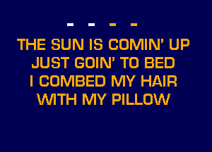 THE SUN IS COMIM UP
JUST GOIN' T0 BED
I COMBED MY HAIR
WITH MY PILLOW