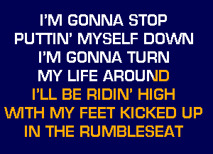 I'M GONNA STOP
PUTI'IN' MYSELF DOWN
I'M GONNA TURN
MY LIFE AROUND
I'LL BE RIDIN' HIGH
WITH MY FEET KICKED UP
IN THE RUMBLESEAT