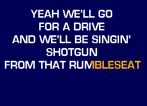 YEAH WE'LL GO
FOR A DRIVE
AND WE'LL BE SINGIM
SHOTGUN
FROM THAT RUMBLESEAT