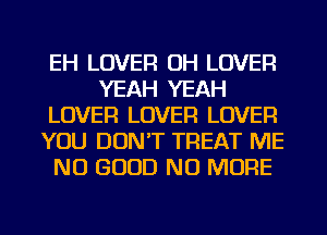 EH LOVER OH LOVER
YEAH YEAH
LOVER LOVER LOVER
YOU DON'T TREAT ME
NO GOOD NO MORE