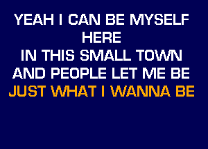 YEAH I CAN BE MYSELF
HERE
IN THIS SMALL TOWN
AND PEOPLE LET ME BE
JUST WHAT I WANNA BE