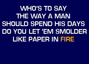 WHO'S TO SAY
THE WAY A MAN
SHOULD SPEND HIS DAYS
DO YOU LET 'EM SMOLDER
LIKE PAPER IN FIRE