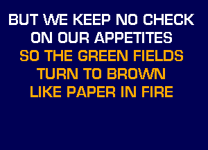 BUT WE KEEP N0 CHECK
ON OUR APPETITES
SO THE GREEN FIELDS
TURN T0 BROWN
LIKE PAPER IN FIRE