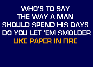 WHO'S TO SAY
THE WAY A MAN
SHOULD SPEND HIS DAYS
DO YOU LET 'EM SMOLDER
LIKE PAPER IN FIRE