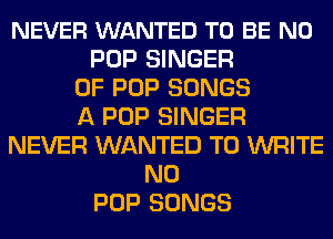 NEVER WANTED TO BE N0
POP SINGER
OF POP SONGS
A POP SINGER
NEVER WANTED TO WRITE
N0
POP SONGS