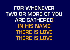 FOR VVHENEVER
TWO OR MORE OF YOU
ARE GATHERED
IN HIS NAME
THERE IS LOVE
THERE IS LOVE