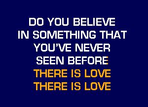 DO YOU BELIEVE
IN SOMETHING THAT
YOU'VE NEVER
SEEN BEFORE
THERE IS LOVE
THERE IS LOVE