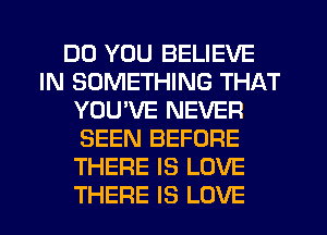 DO YOU BELIEVE
IN SOMETHING THAT
YOU'VE NEVER
SEEN BEFORE
THERE IS LOVE
THERE IS LOVE