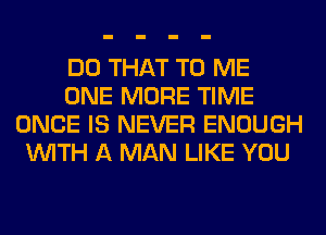 DO THAT TO ME
ONE MORE TIME
ONCE IS NEVER ENOUGH
WITH A MAN LIKE YOU