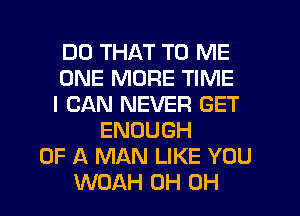 DO THAT TO ME
ONE MORE TIME
I CAN NEVER GET
ENOUGH
OF A MAN LIKE YOU
WOAH 0H 0H