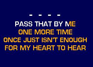 PASS THAT BY ME

ONE MORE TIME
ONCE JUST ISN'T ENOUGH

FOR MY HEART TO HEAR