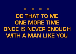 DO THAT TO ME
ONE MORE TIME
ONCE IS NEVER ENOUGH
WITH A MAN LIKE YOU