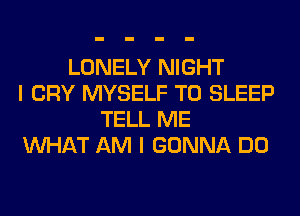 LONELY NIGHT
I CRY MYSELF T0 SLEEP
TELL ME
WHAT AM I GONNA DO