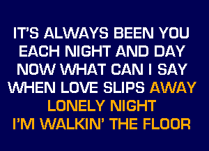 ITS ALWAYS BEEN YOU
EACH NIGHT AND DAY
NOW WHAT CAN I SAY
WHEN LOVE SLIPS AWAY
LONELY NIGHT
I'M WALKIM THE FLOOR