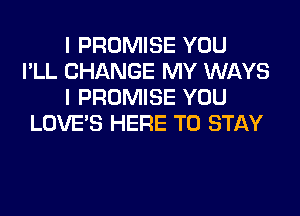 I PROMISE YOU
I'LL CHANGE MY WAYS
I PROMISE YOU

LOVE'S HERE TO STAY