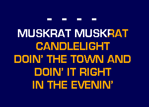 MUSKRAT MUSKRAT
CANDLELIGHT
DOIN' THE TOWN AND
DOIN' IT RIGHT
IN THE EVENIN'