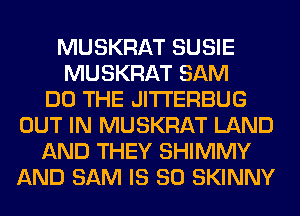 MUSKRAT SUSIE
MUSKRAT SAM
DO THE JITI'ERBUG
OUT IN MUSKRAT LAND
AND THEY SHIMMY
AND SAM IS SO SKINNY