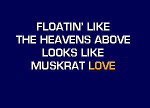 FLOATIM LIKE
THE HEAVENS ABOVE
LOOKS LIKE
MUSKRAT LOVE