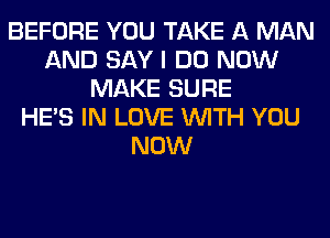 BEFORE YOU TAKE A MAN
AND SAY I DO NOW
MAKE SURE
HE'S IN LOVE WITH YOU
NOW