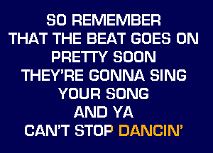 SO REMEMBER
THAT THE BEAT GOES ON
PRETTY SOON
THEY'RE GONNA SING
YOUR SONG
AND YA
CAN'T STOP DANCIN'