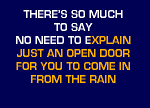 THERE'S SO MUCH
TO SAY
NO NEED TO EXPLAIN
JUST AN OPEN DOOR
FOR YOU TO COME IN
FROM THE RAIN