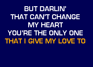 BUT DARLIN'
THAT CAN'T CHANGE
MY HEART
YOU'RE THE ONLY ONE
THAT I GIVE MY LOVE TO