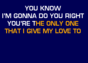 YOU KNOW
I'M GONNA DO YOU RIGHT
YOU'RE THE ONLY ONE
THAT I GIVE MY LOVE TO