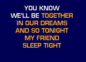 YOU KNOW
WE'LL BE TOGETHER
IN OUR DREAMS
AND SO TONIGHT
MY FRIEND
SLEEP TIGHT