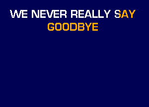 1U'VE NEVER REALLY SAY
GOODBYE