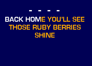 BACK HOME YOU'LL SEE
THOSE RUBY BERRIES
SHINE