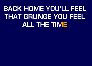BACK HOME YOU'LL FEEL
THAT GRUNGE YOU FEEL
ALL THE TIME