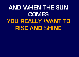 AND WHEN THE SUN
COMES
YOU REALLY WANT TO
RISE AND SHINE