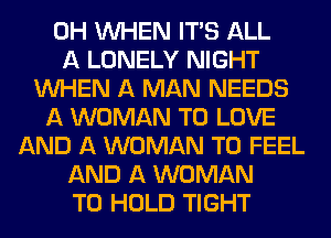 0H WHEN ITS ALL
A LONELY NIGHT
WHEN A MAN NEEDS
A WOMAN TO LOVE
AND A WOMAN T0 FEEL
AND A WOMAN
TO HOLD TIGHT