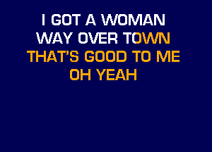 I GOT A WOMAN
WAY OVER TOWN
THAT'S GOOD TO ME
OH YEAH