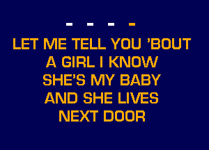 LET ME TELL YOU 'BOUT
A GIRL I KNOW
SHE'S MY BABY
AND SHE LIVES

NEXT DOOR