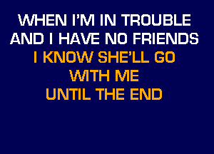 WHEN I'M IN TROUBLE
AND I HAVE NO FRIENDS
I KNOW SHE'LL GO
WITH ME
UNTIL THE END