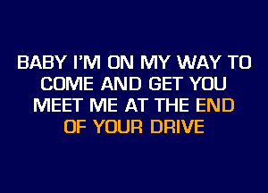 BABY I'M ON MY WAY TO
COME AND GET YOU
MEET ME AT THE END
OF YOUR DRIVE