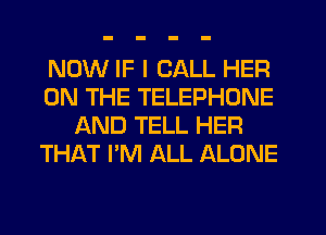 NOW IF I CALL HER
ON THE TELEPHONE
AND TELL HER
THAT I'M ALL ALONE