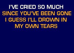 I'VE CRIED SO MUCH
SINCE YOU'VE BEEN GONE
I GUESS I'LL BROWN IN
MY OWN TEARS