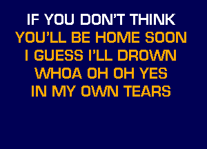 IF YOU DON'T THINK
YOU'LL BE HOME SOON
I GUESS I'LL BROWN
VVHOA 0H 0H YES
IN MY OWN TEARS