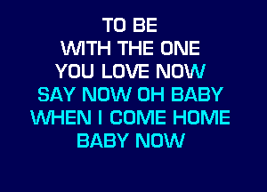 TO BE
WITH THE ONE
YOU LOVE NOW
SAY NOW 0H BABY
WHEN I COME HOME
BABY NOW