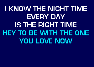 I KNOW THE NIGHT TIME
EVERY DAY
IS THE RIGHT TIME
HEY TO BE WITH THE ONE
YOU LOVE NOW
