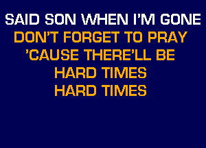 SAID SON WHEN I'M GONE
DON'T FORGET TO PRAY
'CAUSE THERE'LL BE
HARD TIMES
HARD TIMES