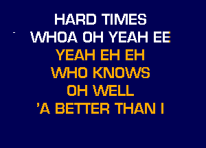 HARD TIMES
WHOA OH YEAH EE
YEAH EH EH
WHO KNOWS
0H 1NELL
'A BETTER THAN I

g
