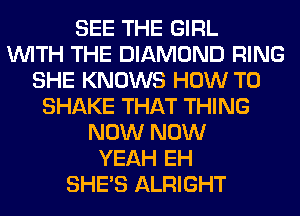 SEE THE GIRL
WITH THE DIAMOND RING
SHE KNOWS HOW TO
SHAKE THAT THING
NOW NOW
YEAH EH
SHE'S ALRIGHT
