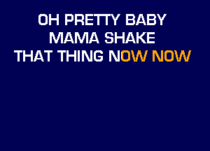 0H PRETTY BABY
MAMA SHAKE
THAT THING NOW NOW