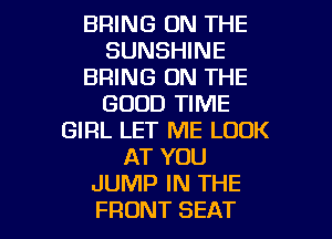 BRING ON THE
SUNSHINE
BRING ON THE
GOOD TIME
GIRL LET ME LOOK
AT YOU
JUMP IN THE

FRONT SEAT l