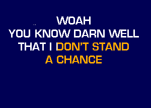 .. WOAH
YOU KNOW BARN WELL
THAT I DON'T STAND

A CHANCE